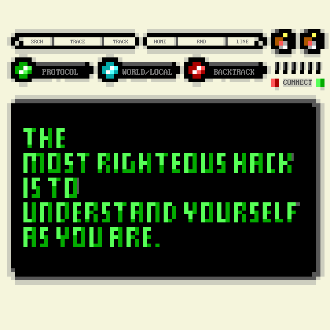A pixel‑art computer terminal with retro interface buttons and colored indicators along the top. The center screen displays bright green block text on a black background reading: “THE MOST RIGHTEOUS HACK IS TO UNDERSTAND YOURSELF AS YOU ARE.” The layout mimics an old-school hacking console, combining digital minimalism with a philosophical message.